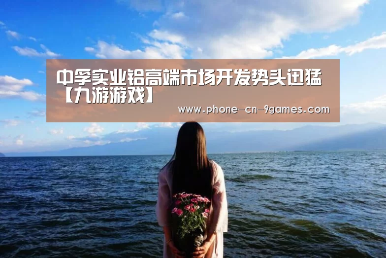 中孚实业铝高端市场开发势头迅猛【九游游戏】(图1) 九游游戏