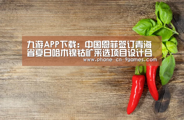 九游APP下载:中国恩菲签订青海省夏日哈木镍钴矿采选项目设计合同(图1) 九游APP下载