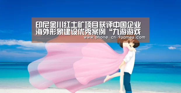 印尼金川红土矿项目获评中国企业海外形象建设优秀案例“九游游戏中心”(图4) 九游游戏中心